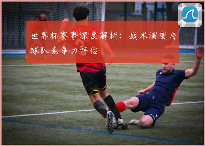 世界杯赛事深度解析：战术演变与球队竞争力评估