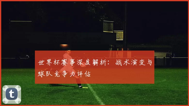 世界杯赛事深度解析：战术演变与球队竞争力评估