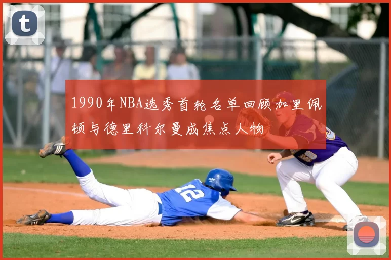 1990年NBA选秀首轮名单回顾加里佩顿与德里科尔曼成焦点人物