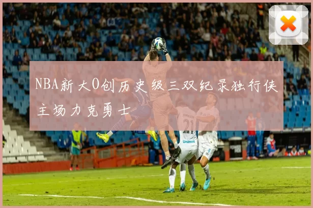 NBA新大O创历史级三双纪录独行侠主场力克勇士