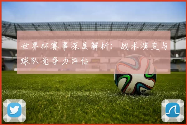 世界杯赛事深度解析：战术演变与球队竞争力评估