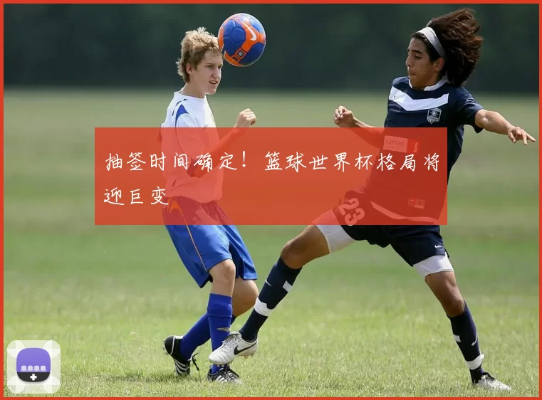 抽签时间确定！篮球世界杯格局将迎巨变
