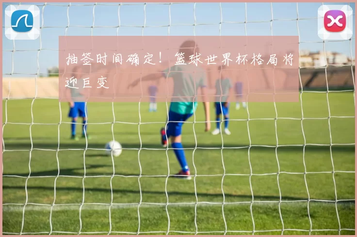 抽签时间确定！篮球世界杯格局将迎巨变