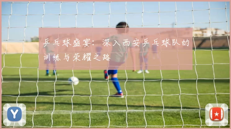 乒乓球盛宴：深入西安乒乓球队的训练与荣耀之路