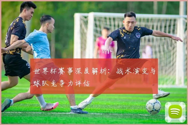 世界杯赛事深度解析：战术演变与球队竞争力评估