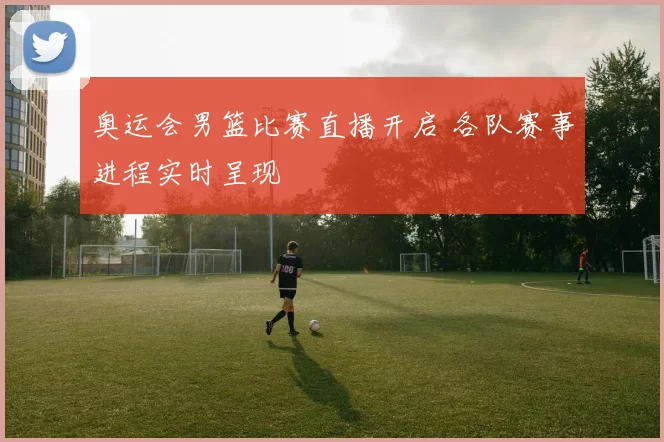 奥运会男篮比赛直播开启 各队赛事进程实时呈现