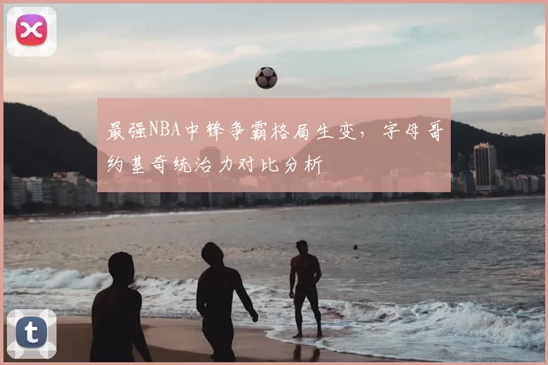 最强NBA中锋争霸格局生变，字母哥约基奇统治力对比分析