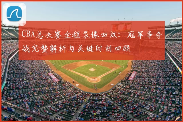 CBA总决赛全程录像回放：冠军争夺战完整解析与关键时刻回顾