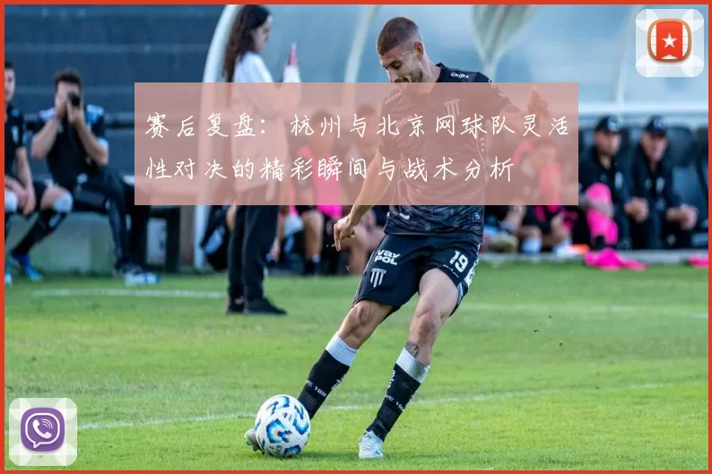 赛后复盘：杭州与北京网球队灵活性对决的精彩瞬间与战术分析