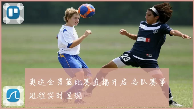 奥运会男篮比赛直播开启 各队赛事进程实时呈现
