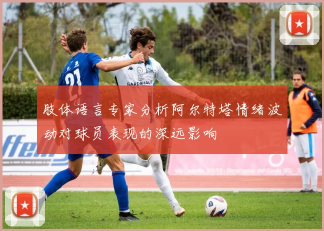 肢体语言专家分析阿尔特塔情绪波动对球员表现的深远影响