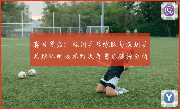 赛后复盘：杭州乒乓球队与深圳乒乓球队的战术对决与意识碰撞分析