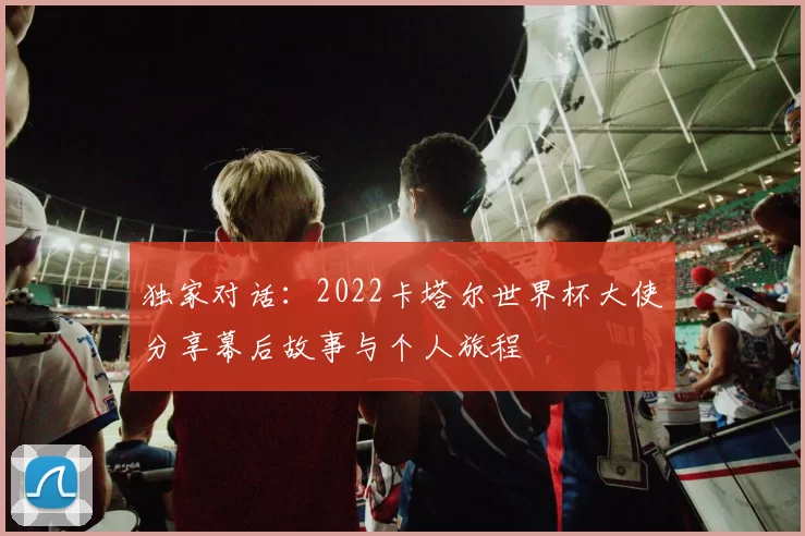独家对话：2022卡塔尔世界杯大使分享幕后故事与个人旅程