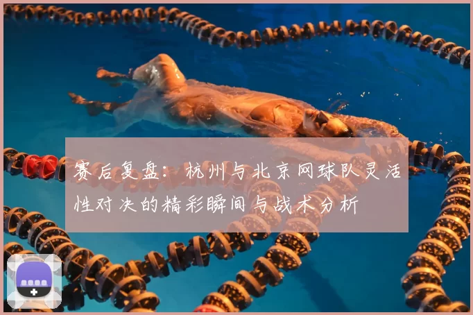 赛后复盘：杭州与北京网球队灵活性对决的精彩瞬间与战术分析