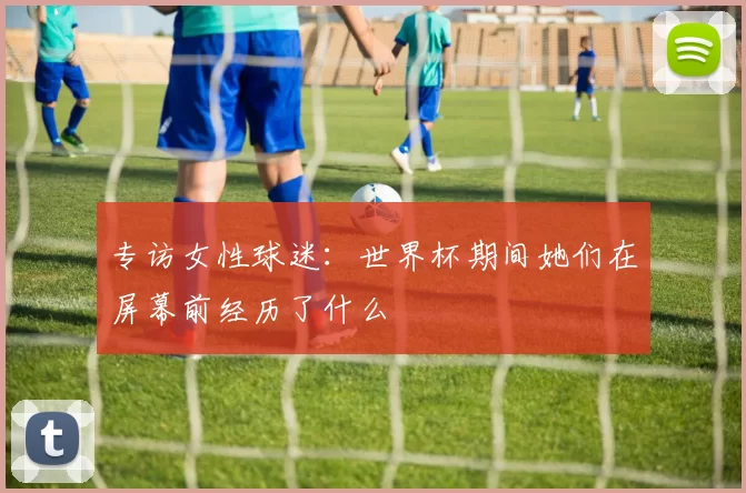 专访女性球迷：世界杯期间她们在屏幕前经历了什么