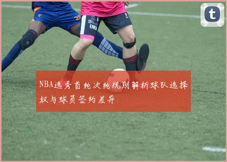 NBA选秀首轮次轮规则解析球队选择权与球员签约差异