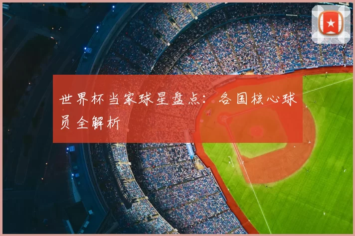 世界杯当家球星盘点：各国核心球员全解析