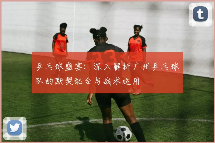 乒乓球盛宴：深入解析广州乒乓球队的默契配合与战术运用