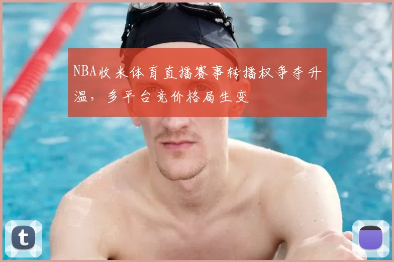 NBA收米体育直播赛事转播权争夺升温，多平台竞价格局生变
