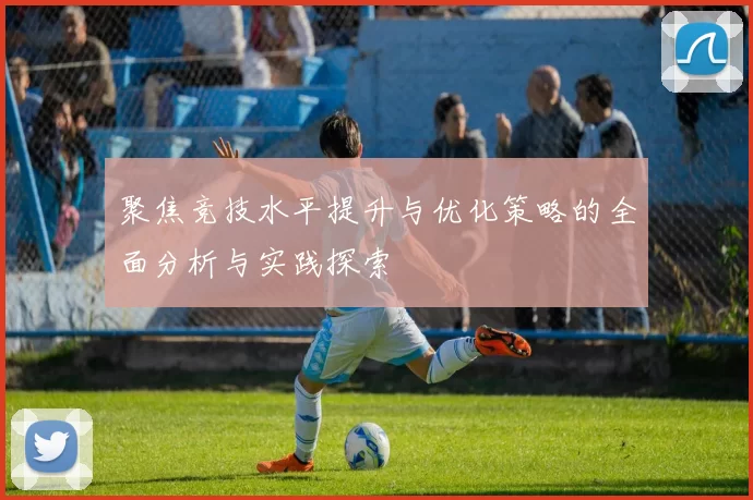 聚焦竞技水平提升与优化策略的全面分析与实践探索