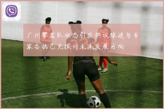 广州攀岩队状态引发热议球迷与专家各执己见探讨未来发展方向
