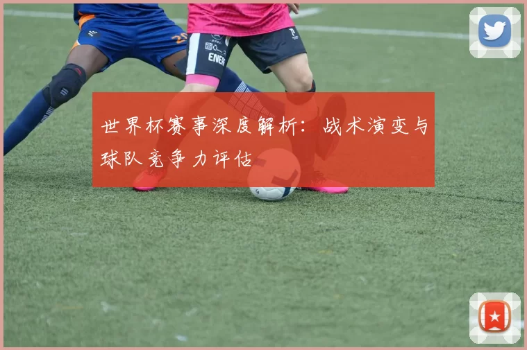 世界杯赛事深度解析：战术演变与球队竞争力评估