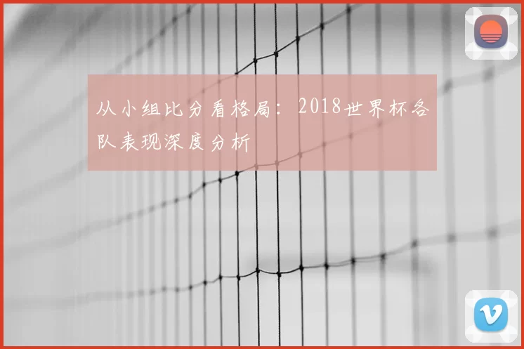 从小组比分看格局：2018世界杯各队表现深度分析
