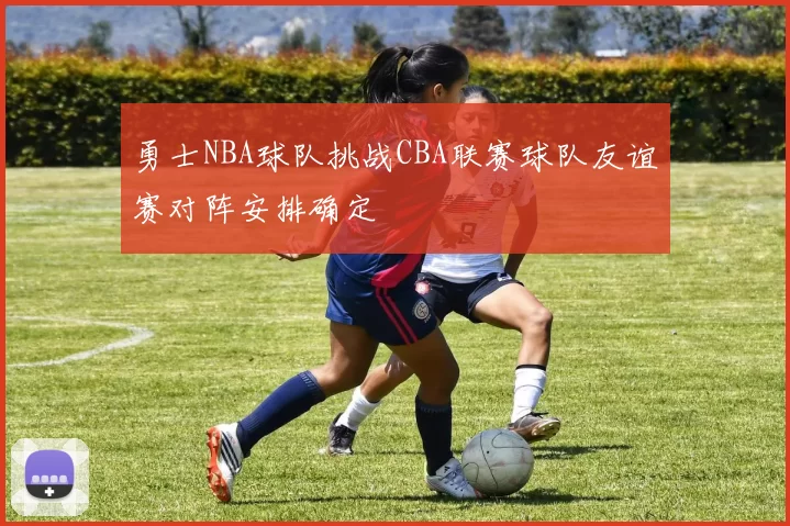 勇士NBA球队挑战CBA联赛球队友谊赛对阵安排确定