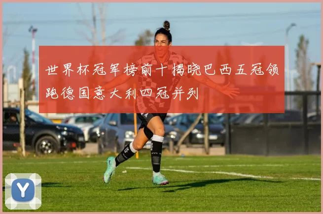 世界杯冠军榜前十揭晓巴西五冠领跑德国意大利四冠并列