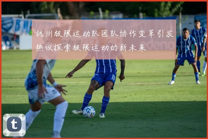 杭州极限运动队团队协作变革引发热议探索极限运动的新未来