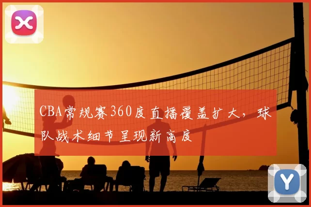 CBA常规赛360度直播覆盖扩大,球队战术细节呈现新高度