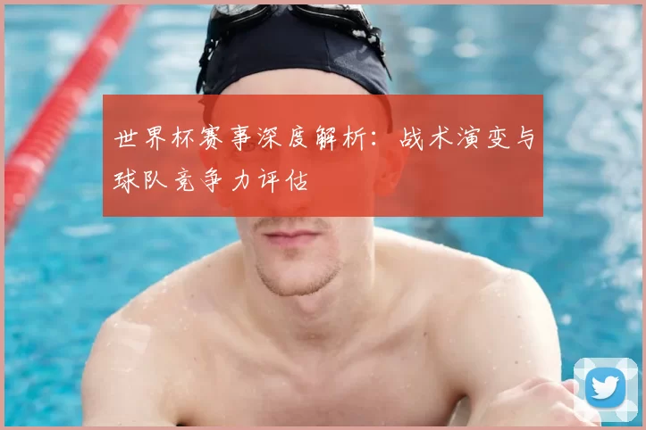 世界杯赛事深度解析:战术演变与球队竞争力评估