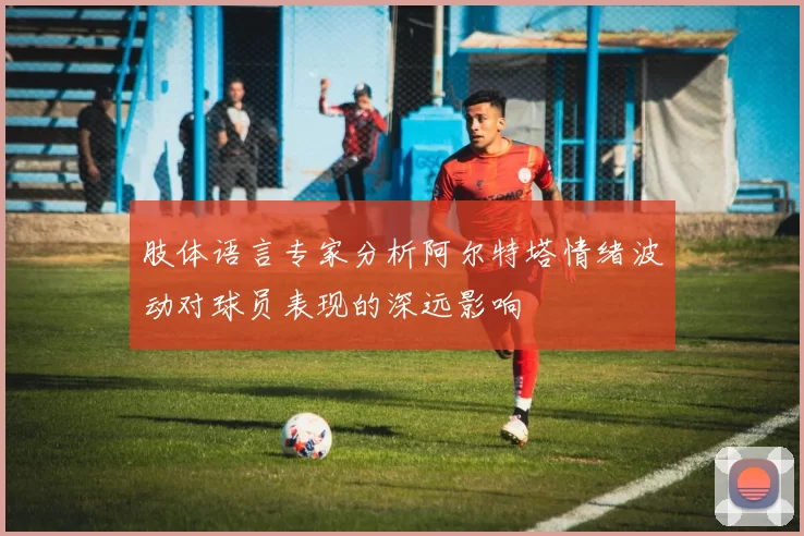 肢体语言专家分析阿尔特塔情绪波动对球员表现的深远影响