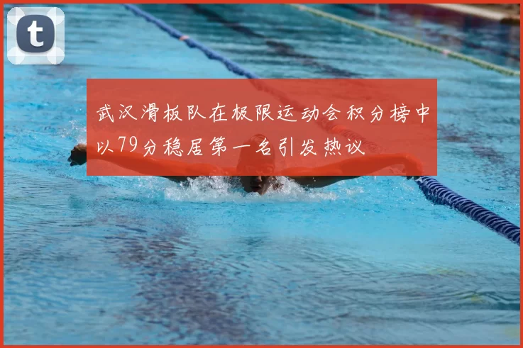 武汉滑板队在极限运动会积分榜中以79分稳居第一名引发热议