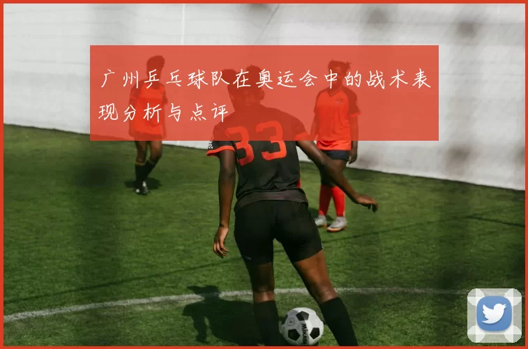 广州乒乓球队在奥运会中的战术表现分析与点评