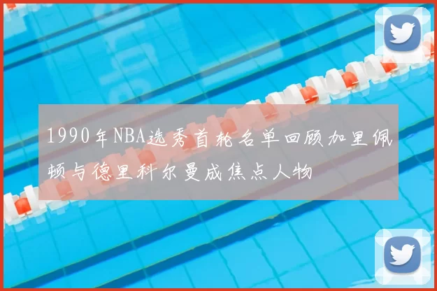 1990年NBA选秀首轮名单回顾加里佩顿与德里科尔曼成焦点人物