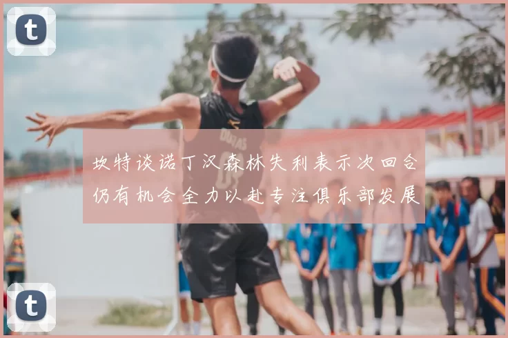 坎特谈诺丁汉森林失利表示次回合仍有机会全力以赴专注俱乐部发展