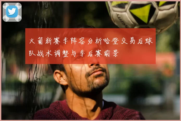 火箭新赛季阵容分析哈登交易后球队战术调整与季后赛前景