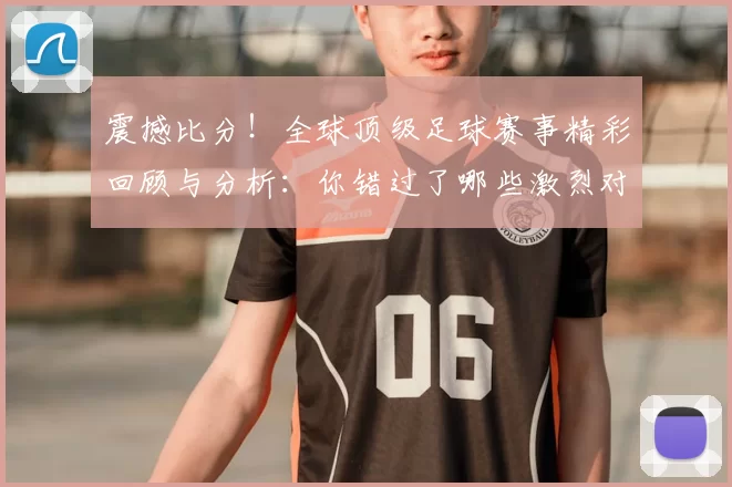 震撼比分！全球顶级足球赛事精彩回顾与分析：你错过了哪些激烈对决