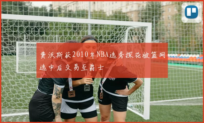 费沃斯获2010年NBA选秀探花被篮网选中后交易至爵士