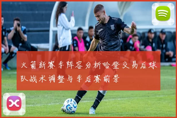 火箭新赛季阵容分析哈登交易后球队战术调整与季后赛前景