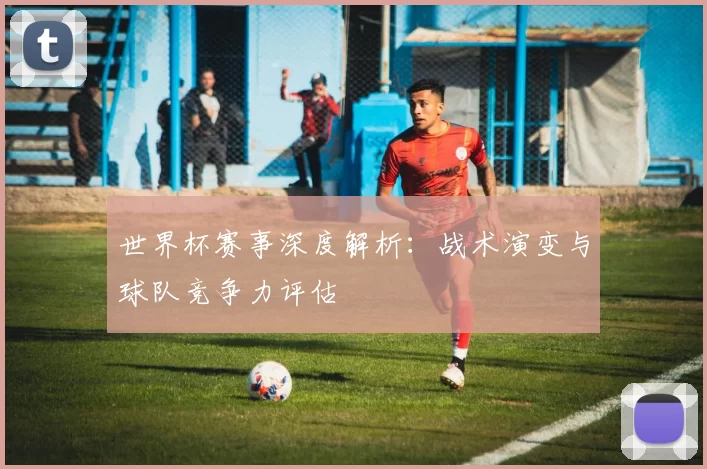 世界杯赛事深度解析：战术演变与球队竞争力评估