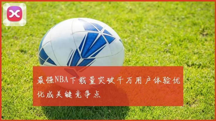 最强NBA下载量突破千万用户体验优化成关键竞争点