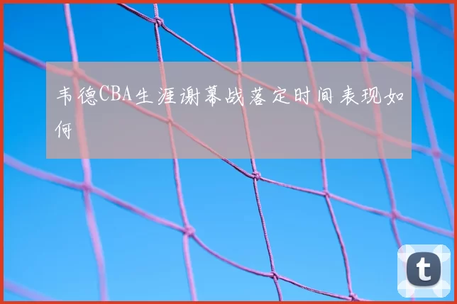 韦德CBA生涯谢幕战落定时间表现如何