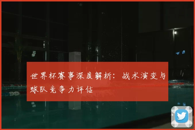 世界杯赛事深度解析:战术演变与球队竞争力评估
