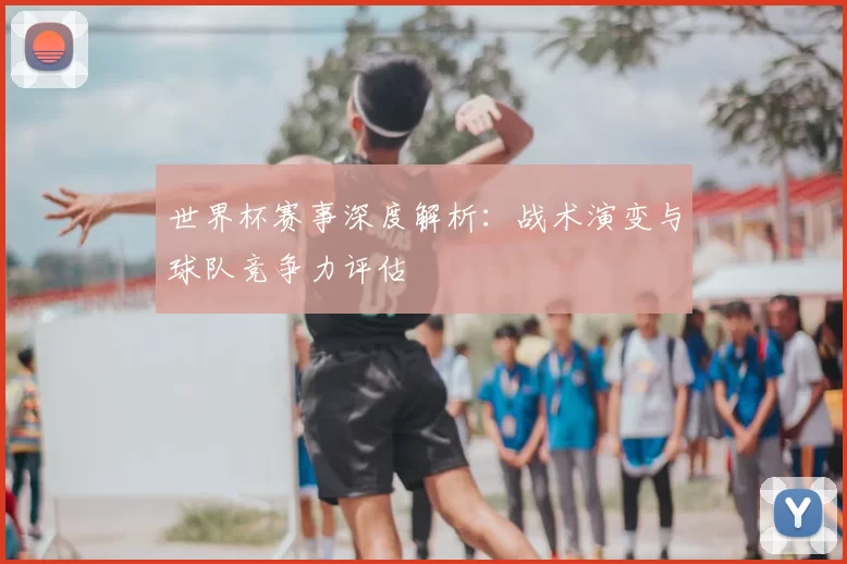 世界杯赛事深度解析：战术演变与球队竞争力评估