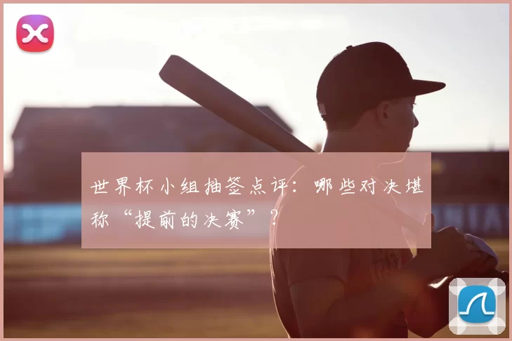 世界杯小组抽签点评：哪些对决堪称“提前的决赛”？