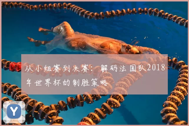 从小组赛到决赛：解码法国队2018年世界杯的制胜策略