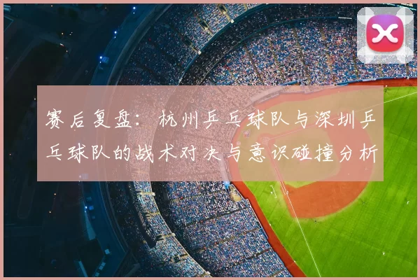 赛后复盘：杭州乒乓球队与深圳乒乓球队的战术对决与意识碰撞分析