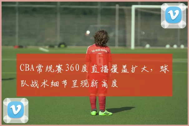 CBA常规赛360度直播覆盖扩大,球队战术细节呈现新高度